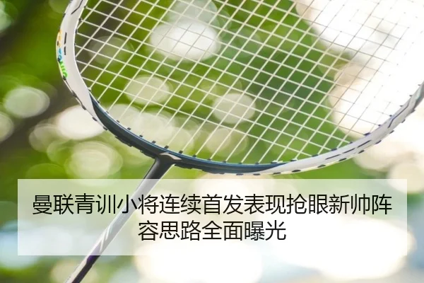 曼联青训小将连续首发表现抢眼新帅阵容思路全面曝光